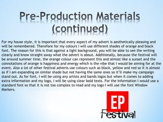 For my house style, it is important that every aspect of my advert is aesthetically pleasing and
will be remembered. Therefore for my colours I will use different shades of orange and black
font. The reason for this is that against a light background, you will be able to see the writing
clearly and know straight away what the advert is about. Additionally, because the festival will
be around summer time, the orange colour can represent this and almost like a sunset and the
connotations of orange is happiness and energy which is the vibe that I would be aiming for at the
event. Also a lot of other festival adverts use colours such as black, yellow and red so it is almost
as if I am expanding on similar shade but not having the same ones so it’ll make my campaign
stand out. As for font, I will be using any artists and bands logos but when it comes to adding
extra information and my logo, I will be using clear bold texts. For the information I would use a
standard font so that it is not too complex to read and my logo I will use the font Window
Markers.
 