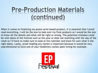 When it comes to finalizing my poster print based product, it is essential that I proof
read everything. I will be the one to look over my final products as I would be the one
to know all the details and what will be right or wrong. The potential mistakes could
be with dates of the festival such as the year or date not matching with the day of the
week so I’d have to make sure to look at the calendar and know for sure what is the
right dates. Lastly, proof reading any names is important because it would be very
unprofessional to have one of your headliners names spelt wrong for example.
 