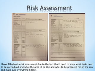 I have filled out a risk assessment due to the fact that I need to know what tasks need
to be carried out and what the area ill be like and what to be prepared for on the day
and make sure everything I done.
 