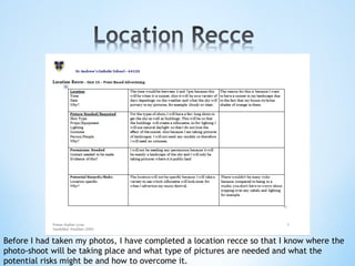 Before I had taken my photos, I have completed a location recce so that I know where the
photo-shoot will be taking place and what type of pictures are needed and what the
potential risks might be and how to overcome it.
 