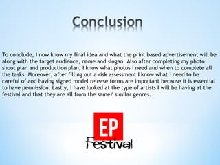 To conclude, I now know my final idea and what the print based advertisement will be
along with the target audience, name and slogan. Also after completing my photo
shoot plan and production plan, I know what photos I need and when to complete all
the tasks. Moreover, after filling out a risk assessment I know what I need to be
careful of and having signed model release forms are important because it is essential
to have permission. Lastly, I have looked at the type of artists I will be having at the
festival and that they are all from the same/ similar genres.
 