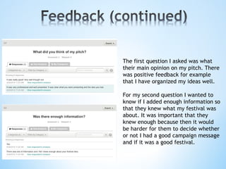 The first question I asked was what
their main opinion on my pitch. There
was positive feedback for example
that I have organized my ideas well.
For my second question I wanted to
know if I added enough information so
that they knew what my festival was
about. It was important that they
knew enough because then it would
be harder for them to decide whether
or not I had a good campaign message
and if it was a good festival.
 