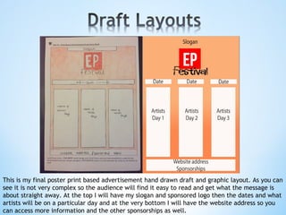 This is my final poster print based advertisement hand drawn draft and graphic layout. As you can
see it is not very complex so the audience will find it easy to read and get what the message is
about straight away. At the top I will have my slogan and sponsored logo then the dates and what
artists will be on a particular day and at the very bottom I will have the website address so you
can access more information and the other sponsorships as well.
 