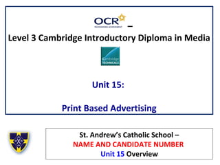 –
Level 3 Cambridge Introductory Diploma in Media
Unit 15:
Print Based Advertising
St. Andrew’s Catholic School –
NAME AND CANDIDATE NUMBER
Unit 15 Overview
 