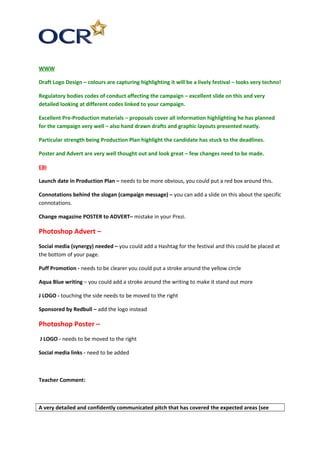 WWW
Draft Logo Design – colours are capturing highlighting it will be a lively festival – looks very techno!
Regulatory bodies codes of conduct affecting the campaign – excellent slide on this and very
detailed looking at different codes linked to your campaign.
Excellent Pre-Production materials – proposals cover all information highlighting he has planned
for the campaign very well – also hand drawn drafts and graphic layouts presented neatly.
Particular strength being Production Plan highlight the candidate has stuck to the deadlines.
Poster and Advert are very well thought out and look great – few changes need to be made.
EBI
Launch date in Production Plan – needs to be more obvious, you could put a red box around this.
Connotations behind the slogan (campaign message) – you can add a slide on this about the specific
connotations.
Change magazine POSTER to ADVERT– mistake in your Prezi.
Photoshop Advert –
Social media (synergy) needed – you could add a Hashtag for the festival and this could be placed at
the bottom of your page.
Puff Promotion - needs to be clearer you could put a stroke around the yellow circle
Aqua Blue writing – you could add a stroke around the writing to make it stand out more
J LOGO - touching the side needs to be moved to the right
Sponsored by Redbull – add the logo instead
Photoshop Poster –
J LOGO - needs to be moved to the right
Social media links - need to be added
Teacher Comment:
A very detailed and confidently communicated pitch that has covered the expected areas (see
 