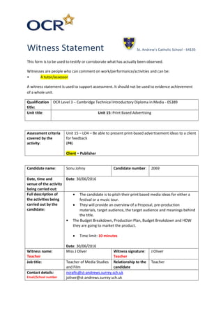 Witness Statement St. Andrew’s Catholic School - 64135
This form is to be used to testify or corroborate what has actually been observed.
Witnesses are people who can comment on work/performance/activities and can be:
• A tutor/assessor
A witness statement is used to support assessment. It should not be used to evidence achievement
of a whole unit.
Qualification
title:
OCR Level 3 – Cambridge Technical Introductory Diploma in Media - 05389
Unit title: Unit 15: Print Based Advertising
Assessment criteria
covered by the
activity:
Unit 15 – LO4 – Be able to present print-based advertisement ideas to a client
for feedback
(P4)
Client = Publisher
Candidate name: Sonu Johny Candidate number: 2069
Date, time and
venue of the activity
being carried out:
Date: 30/06/2016
Full description of
the activities being
carried out by the
candidate:
• The candidate is to pitch their print based media ideas for either a
festival or a music tour.
• They will provide an overview of a Proposal, pre-production
materials, target audience, the target audience and meanings behind
the title.
• The Budget Breakdown, Production Plan, Budget Breakdown and HOW
they are going to market the product.
• Time limit: 10 minutes
Date: 30/06/2016
Witness name:
Teacher
Miss J Oliver Witness signature:
Teacher
J Oliver
Job title: Teacher of Media Studies
and Film
Relationship to the
candidate
Teacher
Contact details:
Email/School number
ncrafts@st-andrews.surrey.sch.uk
joliver@st-andrews.surrey.sch.uk
 