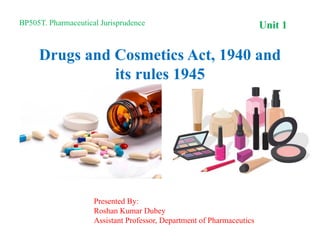 Drugs and Cosmetics Act, 1940 and
its rules 1945
Unit 1
BP505T. Pharmaceutical Jurisprudence
Presented By:
Roshan Kumar Dubey
Assistant Professor, Department of Pharmaceutics
 