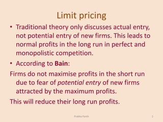 Limit pricing
• Traditional theory only discusses actual entry,
not potential entry of new firms. This leads to
normal profits in the long run in perfect and
monopolistic competition.
• According to Bain:
Firms do not maximise profits in the short run
due to fear of potential entry of new firms
attracted by the maximum profits.
This will reduce their long run profits.
2Prabha Panth
 