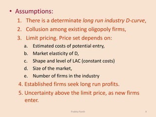 • Assumptions:
1. There is a determinate long run industry D-curve,
2. Collusion among existing oligopoly firms,
3. Limit pricing. Price set depends on:
a. Estimated costs of potential entry,
b. Market elasticity of D,
c. Shape and level of LAC (constant costs)
d. Size of the market,
e. Number of firms in the industry
4. Established firms seek long run profits.
5. Uncertainty above the limit price, as new firms
enter.
Prabha Panth 4
 