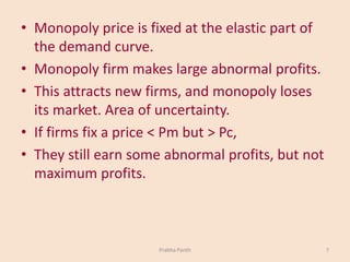 • Monopoly price is fixed at the elastic part of
the demand curve.
• Monopoly firm makes large abnormal profits.
• This attracts new firms, and monopoly loses
its market. Area of uncertainty.
• If firms fix a price < Pm but > Pc,
• They still earn some abnormal profits, but not
maximum profits.
Prabha Panth 7
 