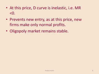 • At this price, D curve is inelastic, i.e. MR
<0.
• Prevents new entry, as at this price, new
firms make only normal profits.
• Oligopoly market remains stable.
Prabha Panth 8
 