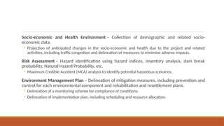 Socio-economic and Health Environment – Collection of demographic and related socio-
economic data.
◦ Projection of anticipated changes in the socio-economic and health due to the project and related
activities, including traffic congestion and delineation of measures to minimise adverse impacts.
Risk Assessment – Hazard identification using hazard indices, inventory analysis, dam break
probability, Natural Hazard Probability, etc.
◦ Maximum Credible Accident (MCA) analysis to identify potential hazardous scenarios.
Environment Management Plan – Delineation of mitigation measures, including prevention and
control for each environmental component and rehabilitation and resettlement plans.
◦ Delineation of a monitoring scheme for compliance of conditions.
◦ Delineation of implementation plan, including scheduling and resource allocation.
 