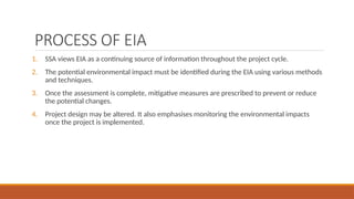 PROCESS OF EIA
1. SSA views EIA as a continuing source of information throughout the project cycle.
2. The potential environmental impact must be identified during the EIA using various methods
and techniques.
3. Once the assessment is complete, mitigative measures are prescribed to prevent or reduce
the potential changes.
4. Project design may be altered. It also emphasises monitoring the environmental impacts
once the project is implemented.
 