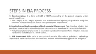STEPS IN EIA PROCESS
7. Decision-making: It is done by MoEF or SEIAA, depending on the project category, under
certain conditions.
◦ Both Category A and Category B projects shall make Information regarding the grant of EC along with
conditions available in the public domain through newspaper advertisement.
8. Monitoring and Implementation of Environmental Management Plan: Monitor whether the
predicted impacts and proposed mitigation measures occur as defined in the approved project.
◦ Verify the compliance of proponent, to ensure that unpredictable impacts or failed mitigation measures
are identified and addressed in a timely fashion.
9. Risk Assessment: Risks such as occupational hazards, life cycle of pollutants, technology
assessment, and hazard analysis are taken into account and measures suggested for mitigation.
 
