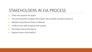 STAKEHOLDERS IN EIA PROCESS
1. Those who propose the project
2. The environmental consultant who prepare EIA on behalf of project proponent
3. Pollution Control Board (State or National)
4. Public has the right to express their opinion
5. The Impact Assessment Agency
6. Regional centre of the MoEFCC
 