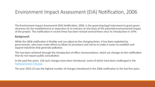 Environment Impact Assessment (EIA) Notification, 2006
The Environment Impact Assessment (EIA) Notification, 2006, is the governing legal instrument to grant green
clearance for the establishment or expansion of an industry on the basis of the potential environmental impact
of the project. The notification in recent times has been revised several times since its introduction in 1994.
Background:
While the 2006 notification is flexible and can adjust to the changing times, it has been exploited by
governments, who have made efforts to dilute its provisions and norms to make it easier to establish and
expand industries that generate pollution.
This has been achieved through the introduction of office memorandums, which are changes to the notification
that do not require public consultation.
In the past five years, 110 such changes have been introduced, some of which have been challenged in the
National Green Tribunal.
The year 2022-23 saw the highest number of changes introduced in the 2006 notification in the last five years.
 