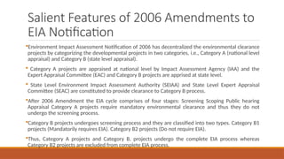 Salient Features of 2006 Amendments to
EIA Notification
Environment Impact Assessment Notification of 2006 has decentralized the environmental clearance
projects by categorizing the developmental projects in two categories, i.e., Category A (national level
appraisal) and Category B (state level appraisal).
 Category A projects are appraised at national level by Impact Assessment Agency (IAA) and the
Expert Appraisal Committee (EAC) and Category B projects are apprised at state level.
 State Level Environment Impact Assessment Authority (SEIAA) and State Level Expert Appraisal
Committee (SEAC) are constituted to provide clearance to Category B process.
After 2006 Amendment the EIA cycle comprises of four stages: Screening Scoping Public hearing
Appraisal Category A projects require mandatory environmental clearance and thus they do not
undergo the screening process.
Category B projects undergoes screening process and they are classified into two types. Category B1
projects (Mandatorily requires EIA). Category B2 projects (Do not require EIA).
Thus, Category A projects and Category B, projects undergo the complete EIA process whereas
Category B2 projects are excluded from complete EIA process.
 