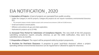 EIA NOTIFICATION , 2020
5. Exemption of Projects: A host of projects are exempted from public scrutiny.
◦ Unlike the Category A and B1 projects, Category B2 projects do not require mandatory environmental clearance
(EC).
◦ This exempted category includes irrigation projects with command areas between 2,000 and 10,000 hectares.
◦ Small and medium cement plants.
◦ Offshore and onshore oil, gas and shale exploration.
◦ Hydroelectric projects up to 25 MW.
6. Increased Time Period for Submission of Compliance Reports: The new draft of the EIA proposes
submitting compliance reports annually, whereas, as per the 2006 notification, they were to be
submitted every six months.
7. Preparation of Report: The report will be prepared solely by project proponents.
8. Provision for Post-facto Clearance: It proposes to grant ‘post-facto clearance’ where a project
operating without environmental clearance can be regularised or allowed to apply for clearance.
 