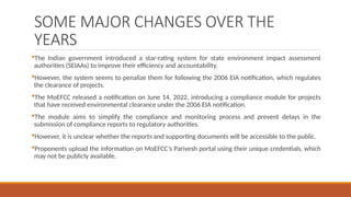 SOME MAJOR CHANGES OVER THE
YEARS
The Indian government introduced a star-rating system for state environment impact assessment
authorities (SEIAAs) to improve their efficiency and accountability.
However, the system seems to penalize them for following the 2006 EIA notification, which regulates
the clearance of projects.
The MoEFCC released a notification on June 14, 2022, introducing a compliance module for projects
that have received environmental clearance under the 2006 EIA notification.
The module aims to simplify the compliance and monitoring process and prevent delays in the
submission of compliance reports to regulatory authorities.
However, it is unclear whether the reports and supporting documents will be accessible to the public.
Proponents upload the information on MoEFCC’s Parivesh portal using their unique credentials, which
may not be publicly available.
 