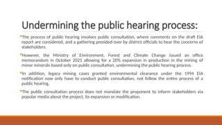 Undermining the public hearing process:
The process of public hearing involves public consultation, where comments on the draft EIA
report are considered, and a gathering presided over by district officials to hear the concerns of
stakeholders.
However, the Ministry of Environment, Forest and Climate Change issued an office
memorandum in October 2021 allowing for a 20% expansion in production in the mining of
minor minerals based only on public consultation, undermining the public hearing process.
In addition, legacy mining cases granted environmental clearance under the 1994 EIA
notification now only have to conduct public consultation, not follow the entire process of a
public hearing.
The public consultation process does not mandate the proponent to inform stakeholders via
popular media about the project, its expansion or modification.
 