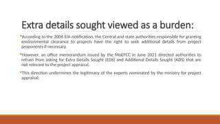 Extra details sought viewed as a burden:
According to the 2006 EIA notification, the Central and state authorities responsible for granting
environmental clearance to projects have the right to seek additional details from project
proponents if necessary.
However, an office memorandum issued by the MoEFCC in June 2021 directed authorities to
refrain from asking for Extra Details Sought (EDS) and Additional Details Sought (ADS) that are
not relevant to the project appraisal.
This direction undermines the legitimacy of the experts nominated by the ministry for project
appraisal.
 