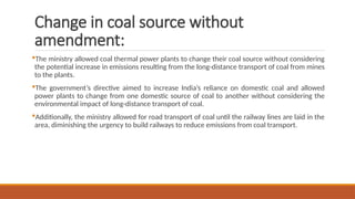 Change in coal source without
amendment:
The ministry allowed coal thermal power plants to change their coal source without considering
the potential increase in emissions resulting from the long-distance transport of coal from mines
to the plants.
The government’s directive aimed to increase India’s reliance on domestic coal and allowed
power plants to change from one domestic source of coal to another without considering the
environmental impact of long-distance transport of coal.
Additionally, the ministry allowed for road transport of coal until the railway lines are laid in the
area, diminishing the urgency to build railways to reduce emissions from coal transport.
 
