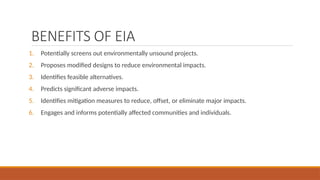 BENEFITS OF EIA
1. Potentially screens out environmentally unsound projects.
2. Proposes modified designs to reduce environmental impacts.
3. Identifies feasible alternatives.
4. Predicts significant adverse impacts.
5. Identifies mitigation measures to reduce, offset, or eliminate major impacts.
6. Engages and informs potentially affected communities and individuals.
 