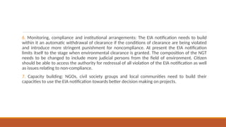 6. Monitoring, compliance and institutional arrangements: The EIA notification needs to build
within it an automatic withdrawal of clearance if the conditions of clearance are being violated
and introduce more stringent punishment for noncompliance. At present the EIA notification
limits itself to the stage when environmental clearance is granted. The composition of the NGT
needs to be changed to include more judicial persons from the field of environment. Citizen
should be able to access the authority for redressal of all violation of the EIA notification as well
as issues relating to non-compliance.
7. Capacity building: NGOs, civil society groups and local communities need to build their
capacities to use the EIA notification towards better decision making on projects.
 