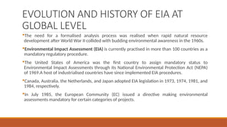 EVOLUTION AND HISTORY OF EIA AT
GLOBAL LEVEL
The need for a formalised analysis process was realised when rapid natural resource
development after World War II collided with budding environmental awareness in the 1960s.
Environmental Impact Assessment (EIA) is currently practised in more than 100 countries as a
mandatory regulatory procedure.
The United States of America was the first country to assign mandatory status to
Environmental Impact Assessments through its National Environmental Protection Act (NEPA)
of 1969.A host of industrialised countries have since implemented EIA procedures.
Canada, Australia, the Netherlands, and Japan adopted EIA legislation in 1973, 1974, 1981, and
1984, respectively.
In July 1985, the European Community (EC) issued a directive making environmental
assessments mandatory for certain categories of projects.
 