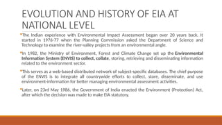 EVOLUTION AND HISTORY OF EIA AT
NATIONAL LEVEL
The Indian experience with Environmental Impact Assessment began over 20 years back. It
started in 1976-77 when the Planning Commission asked the Department of Science and
Technology to examine the river-valley projects from an environmental angle.
In 1982, the Ministry of Environment, Forest and Climate Change set up the Environmental
Information System (ENVIS) to collect, collate, storing, retrieving and disseminating information
related to the environment sector.
This serves as a web-based distributed network of subject-specific databases. The chief purpose
of the ENVIS is to integrate all countrywide efforts to collect, store, disseminate, and use
environment-information for better managing environmental assessment activities.
Later, on 23rd May 1986, the Government of India enacted the Environment (Protection) Act,
after which the decision was made to make EIA statutory.
 