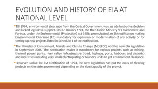EVOLUTION AND HISTORY OF EIA AT
NATIONAL LEVEL
Till 1994, environmental clearance from the Central Government was an administrative decision
and lacked legislative support. On 27 January 1994, the then Union Ministry of Environment and
Forests, under the Environmental (Protection) Act 1986, promulgated an EIA notification making
Environmental Clearance (EC) mandatory for expansion or modernisation of any activity or for
setting up new projects listed in Schedule 1 of the notification.
The Ministry of Environment, Forests and Climate Change (MoEFCC) notified new EIA legislation
in September 2006. The notification makes it mandatory for various projects such as mining,
thermal power plants, river valley, infrastructure (road, highway, ports, harbours and airports)
and industries including very small electroplating or foundry units to get environment clearance.
However, unlike the EIA Notification of 1994, the new legislation has put the onus of clearing
projects on the state government depending on the size/capacity of the project.
 