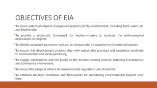 OBJECTIVES OF EIA
To assess potential impacts of proposed projects on the environment, including land, water, air,
and biodiversity.
To provide a systematic framework for decision-makers to evaluate the environmental
implications of projects.
To identify measures to prevent, reduce, or compensate for negative environmental impacts.
To ensure that development projects align with sustainable practices and contribute positively
to environmental and social well-being.
To engage stakeholders and the public in the decision-making process, fostering transparency
and community involvement.
To ensure that projects adhere to environmental regulations and standards.
To establish baseline conditions and frameworks for monitoring environmental impacts over
time.
 
