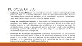 PURPOSE OF EIA
1. Facilitating Decision-Making: It systematically examines the environmental implications of a
proposed action and sometimes alternatives before the decision-maker makes a decision.
The decision-maker can consider the impact on the environment through the EIA document,
along with other documentation relating to the planned activity.
2. Easing the Developmental Process: In addition to the cumbersome process of obtaining
permission from various authorities, many investors consider EIA to be another set of
hurdles. However, in reality, EIA can greatly benefit them as it provides a framework for
considering issues related to geographical location and design based on the conditions.
Considering environmental impacts at an early stage of development can lead to
environmentally sensitive development.
3. Instrument for Sustainable Development: Sustainable development’s key characteristics
include maintaining the overall quality of life, maintaining continuing access to natural
resources, and avoiding lasting environmental damage. Governments have recognised the
interaction of socio-economic development and ecosystems and the reciprocal impact
between human actions and the biogeophysical world.
 
