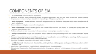 COMPONENTS OF EIA
1. Air Environment – Determination of impact zone.
◦ Monitoring the existing status of ambient air quality, site-specific meteorological data, viz. wind speed and direction, humidity, ambient
temperature and environmental lapse rate within the impacted region of the proposed project site.
2. Noise Environment – Identification and Monitoring the present status of noise levels within the impact zone, and prediction of
future noise levels.
◦ Recommendations on mitigation measures for noise pollution.
3. Water Environment – Study of existing ground and surface water resources with respect to quantity and quality within the
proposed project’s impact zone.
◦ Prediction of impacts on water resources due to the proposed water use/pumping on account of the project.
4. Biological Environment – Survey and assessment of flora and fauna clearly delineating season and duration within the impact
zone.
◦ Assessment of potential damage to terrestrial and aquatic flora and fauna (including commercial fishing) due to discharge of effluents, gaseous
emissions, land use, and landscape changes arising from the project.
◦ Delineation of mitigation measures to prevent and/or reduce the damage.
5. Land Environment – Studies on soil characteristics, existing land use and topography, landscape and drainage patterns within
the impact zone.
◦ Identification of potential utility of treated effluent in land application and subsequent impacts.
◦ Estimation and Characterisation of solid wastes and delineation of management options for minimising waste and environmentally compatible
disposal.
 