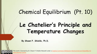 Chemical Equilibrium (Pt. 10)
Le Chatelier’s Principle and
Temperature Changes
By Shawn P. Shields, Ph.D.
This work is licensed by Dr. Shawn P. Shields-Maxwell under a Creative Commons Attribution-NonCommercial-ShareAlike 4.0
International License.
 