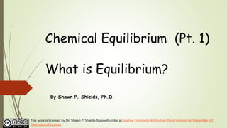 Chemical Equilibrium (Pt. 1)
What is Equilibrium?
By Shawn P. Shields, Ph.D.
This work is licensed by Dr. Shawn P. Shields-Maxwell under a Creative Commons Attribution-NonCommercial-ShareAlike 4.0
International License.
 