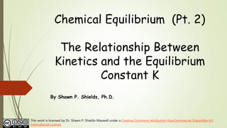 Chemical Equilibrium (Pt. 2)
The Relationship Between
Kinetics and the Equilibrium
Constant K
By Shawn P. Shields, Ph.D.
This work is licensed by Dr. Shawn P. Shields-Maxwell under a Creative Commons Attribution-NonCommercial-ShareAlike 4.0
International License.
 