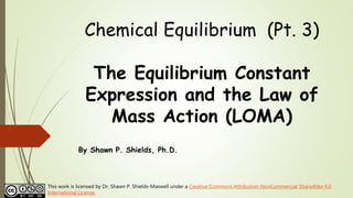 Chemical Equilibrium (Pt. 3)
The Equilibrium Constant
Expression and the Law of
Mass Action (LOMA)
By Shawn P. Shields, Ph.D.
This work is licensed by Dr. Shawn P. Shields-Maxwell under a Creative Commons Attribution-NonCommercial-ShareAlike 4.0
International License.
 