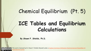 Chemical Equilibrium (Pt. 5)
ICE Tables and Equilibrium
Calculations
By Shawn P. Shields, Ph.D.
This work is licensed by Dr. Shawn P. Shields-Maxwell under a Creative Commons Attribution-NonCommercial-ShareAlike 4.0
International License.
 