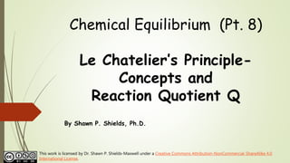 Chemical Equilibrium (Pt. 8)
Le Chatelier’s Principle-
Concepts and
Reaction Quotient Q
By Shawn P. Shields, Ph.D.
This work is licensed by Dr. Shawn P. Shields-Maxwell under a Creative Commons Attribution-NonCommercial-ShareAlike 4.0
International License.
 
