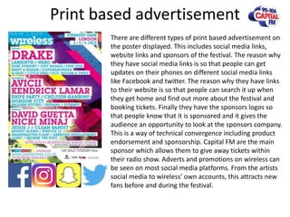 Print based advertisement
There are different types of print based advertisement on
the poster displayed. This includes social media links,
website links and sponsors of the festival. The reason why
they have social media links is so that people can get
updates on their phones on different social media links
like Facebook and twitter. The reason why they have links
to their website is so that people can search it up when
they get home and find out more about the festival and
booking tickets. Finally they have the sponsors logos so
that people know that it is sponsored and it gives the
audience an opportunity to look at the sponsors company.
This is a way of technical convergence including product
endorsement and sponsorship. Capital FM are the main
sponsor which allows them to give away tickets within
their radio show. Adverts and promotions on wireless can
be seen on most social media platforms. From the artists
social media to wireless’ own accounts, this attracts new
fans before and during the festival.
 