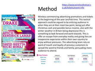 Method
Wireless commencing advertising promotions and tickets
at the beginning of the year Jan/Feb time. This tactical
approach could be argued to be enticing audience in
when they are at their most low point, being just after
Christmas cash and possible bonus income, also with the
winter weather in Britain being depressive this is
something to look forward and work towards. This is
offer an escape from everyday reality and giving fans an
inexpensive experience within their own country to
enjoy without pressures. The advertising team rely on
word of mouth and loyalty of previous customers to
spread the word to friends and family, persuading more
audience to attend.
https://www.wirelessfestival.c
o.uk/tickets/event-info
 