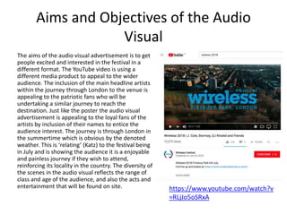 Aims and Objectives of the Audio
Visual
The aims of the audio visual advertisement is to get
people excited and interested in the festival in a
different format. The YouTube video is using a
different media product to appeal to the wider
audience. The inclusion of the main headline artists
within the journey through London to the venue is
appealing to the patriotic fans who will be
undertaking a similar journey to reach the
destination. Just like the poster the audio visual
advertisement is appealing to the loyal fans of the
artists by inclusion of their names to entice the
audience interest. The journey is through London in
the summertime which is obvious by the denoted
weather. This is ‘relating’ (Katz) to the festival being
in July and is showing the audience it is a enjoyable
and painless journey if they wish to attend,
reinforcing its locality in the country. The diversity of
the scenes in the audio visual reflects the range of
class and age of the audience, and also the acts and
entertainment that will be found on site. https://www.youtube.com/watch?v
=RLjJo5oSRxA
 