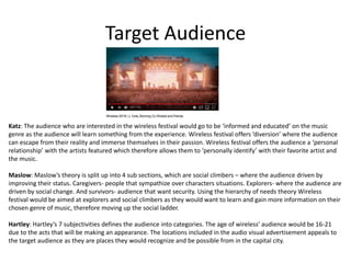 Target Audience
Katz: The audience who are interested in the wireless festival would go to be ‘informed and educated’ on the music
genre as the audience will learn something from the experience. Wireless festival offers ‘diversion’ where the audience
can escape from their reality and immerse themselves in their passion. Wireless festival offers the audience a ‘personal
relationship’ with the artists featured which therefore allows them to ‘personally identify’ with their favorite artist and
the music.
Maslow: Maslow’s theory is split up into 4 sub sections, which are social climbers – where the audience driven by
improving their status. Caregivers- people that sympathize over characters situations. Explorers- where the audience are
driven by social change. And survivors- audience that want security. Using the hierarchy of needs theory Wireless
festival would be aimed at explorers and social climbers as they would want to learn and gain more information on their
chosen genre of music, therefore moving up the social ladder.
Hartley: Hartley’s 7 subjectivities defines the audience into categories. The age of wireless’ audience would be 16-21
due to the acts that will be making an appearance. The locations included in the audio visual advertisement appeals to
the target audience as they are places they would recognize and be possible from in the capital city.
 