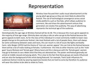 Representation
Stereotypically the age rage at Wireless festival will be 16-30. This is because this music genre appeals to
the majority of that age range. Ethnicity does not play a role on who can go to the festival because the
genre appeals to both races. As for the class of the individual it is most commonly middle to lower class
people that go to this particular festival. Like most festivals with a lot of people there, there will always
be some controversy between sexes and races, this can result in a lot of issues like fights and bodily
harm. John Berger (1972) had the theory of ‘men act, women appear’ this can link to the festival because
there will be a lot of males looking at females. Furthermore this links to other theories such as the ‘male
gaze’ (Laura Mulvey) and ‘female gaze’ (Diana Saco) and this is because with the ‘female gaze’, women
may go to festivals to see a Male artist that they are attracted too. The poster and festival generally are
aimed at middle classed and young adults. This is due to the fact that these groups are easily influenced
and are also the background of the artists being featured. For example, Travis Scott influences his
audiences fashion trends by wearing expensive brands that are hard to come by therefore his audience
will wear the clothes to be able to relate to Travis.
Wireless have focused their audio visual advertisement at the
young adult age group as they are most likely to attend the
festival. The use of technological convergence across social
media platforms such as YouTube, which allows audience to
comment, like and share the advertisement entices that
generation are creates free publicity. This way of advertising
represents the technical age of the audience.
 