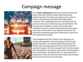 Campaign message
For a unique selling point regarding to wireless festival, the
audio visual team used the artists names that will be
preforming across the 3 day event against the location to
make a visual journey of the festival through London
countries. This is implying that anyone can attend and the
journey to the venue is historical, easy and worthwhile. The
inclusion of the headliners names not only generates
excitement but also is representing where they artists have
come from so the audience can relate to the festival. This
interactive preempting approach is allowing the audience to
feel involved and included.
Even though the festival is almost a year away they are
already releasing what artists are going to be there to get
people hyped for it and therefore get tickets to go to the
festival. Also allowing people the time to book it into their
calendars however the main message from the festival would
be to participate in all activities and socialize with all people in
a fun environment. The festival offers a 3 day experience to
escape from reality and conforms to the house style of being
focused on the artists and not the hype.
 