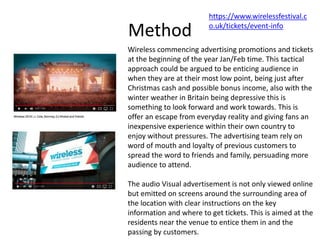 Method
Wireless commencing advertising promotions and tickets
at the beginning of the year Jan/Feb time. This tactical
approach could be argued to be enticing audience in
when they are at their most low point, being just after
Christmas cash and possible bonus income, also with the
winter weather in Britain being depressive this is
something to look forward and work towards. This is
offer an escape from everyday reality and giving fans an
inexpensive experience within their own country to
enjoy without pressures. The advertising team rely on
word of mouth and loyalty of previous customers to
spread the word to friends and family, persuading more
audience to attend.
The audio Visual advertisement is not only viewed online
but emitted on screens around the surrounding area of
the location with clear instructions on the key
information and where to get tickets. This is aimed at the
residents near the venue to entice them in and the
passing by customers.
https://www.wirelessfestival.c
o.uk/tickets/event-info
 