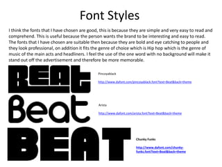 Font Styles
Pincoyablack
http://www.dafont.com/pincoyablack.font?text=Beat&back=theme
Arista
http://www.dafont.com/arista.font?text=Beat&back=theme
Chunky Funks
http://www.dafont.com/chunky-
funks.font?text=Beat&back=theme
I think the fonts that I have chosen are good, this is because they are simple and very easy to read and
comprehend. This is useful because the person wants the brand to be interesting and easy to read.
The fonts that I have chosen are suitable then because they are bold and eye catching to people and
they look professional, on addition it fits the genre of choice which is Hip hop which is the genre of
music of the main acts and headliners. I feel the use of the one word with no background will make it
stand out off the advertisement and therefore be more memorable.
 