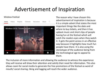 Advertisement of Inspiration
The reason why I have chosen this
advertisement of inspiration is because
it is a simple advert that states the most
important things like the date and
where to buy tickets, and then it has
upbeat music and short clips of people
having fun at the festival which will
catch the readers eyes when they watch
it. It gets the point across in an effective
way because it highlights how much fun
people have there. It is also using the
stereotype of the audience being from
the technological age to appeal to
them.
The inclusion of more information and allowing the audience to witness the experience
they will receive will draw their attention and satisfy their need for information. This also
allows room for social media to generate the free promotions of the festival as word of
mouth/ social sharing, liking and tagging will reach the wider audience.
 