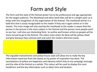 Form and Style
The form and the style of the festival poster has to be professional and age appropriate
for the target audience. The Masthead and other bold titles will be in a bright color so it
helps with the recognition of the organization of the festival. The masthead will be in a
bold font that is easily recognizable to the reader if they see it again online or in the
streets. The main image will also overlap the masthead so the reader is aware that the
person in the picture is the main subject in the festival and the person most people want
to see live. I will also use interesting fonts to outline well known artists so people will be
more incised to go to the festival. The colors main colors for Beat will be yellow, black
and grey because they contrast well and catch the readers attention easily.
The arguable monochrome and yellow house style will allow me to make the key
information stand out from the layout as my poster of inspiration has done. The
connotations of yellow are happiness and vibrancy which links to my campaign message
and the vibe of the festival as a whole. This colour will be used to display the main
headliners and the key information such as date/ time and location.
 